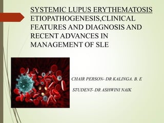 SYSTEMIC LUPUS ERYTHEMATOSIS
ETIOPATHOGENESIS,CLINICAL
FEATURES AND DIAGNOSIS AND
RECENT ADVANCES IN
MANAGEMENT OF SLE
CHAIR PERSON- DR KALINGA. B. E
STUDENT- DR ASHWINI NAIK
 