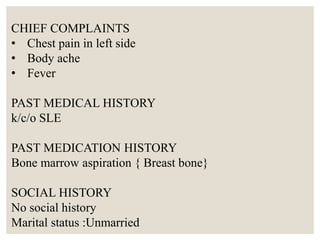 CHIEF COMPLAINTS
• Chest pain in left side
• Body ache
• Fever
PAST MEDICAL HISTORY
k/c/o SLE
PAST MEDICATION HISTORY
Bone marrow aspiration { Breast bone}
SOCIAL HISTORY
No social history
Marital status :Unmarried
 