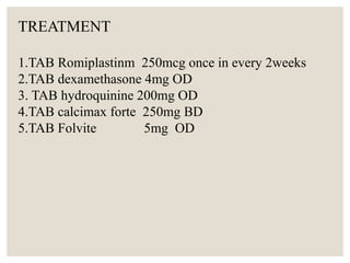 TREATMENT
1.TAB Romiplastinm 250mcg once in every 2weeks
2.TAB dexamethasone 4mg OD
3. TAB hydroquinine 200mg OD
4.TAB calcimax forte 250mg BD
5.TAB Folvite 5mg OD
 