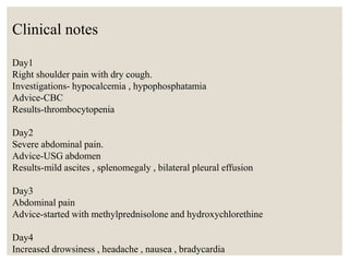 Clinical notes
Day1
Right shoulder pain with dry cough.
Investigations- hypocalcemia , hypophosphatamia
Advice-CBC
Results-thrombocytopenia
Day2
Severe abdominal pain.
Advice-USG abdomen
Results-mild ascites , splenomegaly , bilateral pleural effusion
Day3
Abdominal pain
Advice-started with methylprednisolone and hydroxychlorethine
Day4
Increased drowsiness , headache , nausea , bradycardia
 