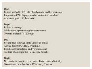 Day5
Patient shifted to ICU after bradycardia and hypotension.
Impression-CNS depression due to steroids overdose
Advice-stop steroid Tramadol
Day6
Patient is drowsy
MRI shows lepto meningia enhancement
To start- maletol IV (200mg)
Day7
Severe pain in lower limbs , more in ankles
Advice-Doppler , CBC , creatinine
Results-normal arterial and venous colour.
To start- rhomboplastin IV in every 2weeks
Day8
No headache , no fever , no lower limb , better clinically.
To continue rhomboplastin IV in every 2weeks.
 