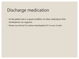Discharge medication
◦ As the patient was in a good condition no other medications than
rhomboplastin was suggested.
◦ Patient was advised To continue rhomboplastin IV in every 2weeks.
 