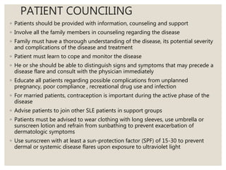 PATIENT COUNCILING
◦ Patients should be provided with information, counseling and support
◦ Involve all the family members in counseling regarding the disease
◦ Family must have a thorough understanding of the disease, its potential severity
and complications of the disease and treatment
◦ Patient must learn to cope and monitor the disease
◦ He or she should be able to distinguish signs and symptoms that may precede a
disease flare and consult with the physician immediately
◦ Educate all patients regarding possible complications from unplanned
pregnancy, poor compliance , recreational drug use and infection
◦ For married patients, contraception is important during the active phase of the
disease
◦ Advise patients to join other SLE patients in support groups
◦ Patients must be advised to wear clothing with long sleeves, use umbrella or
sunscreen lotion and refrain from sunbathing to prevent exacerbation of
dermatologic symptoms
◦ Use sunscreen with at least a sun-protection factor (SPF) of 15-30 to prevent
dermal or systemic disease flares upon exposure to ultraviolet light
 