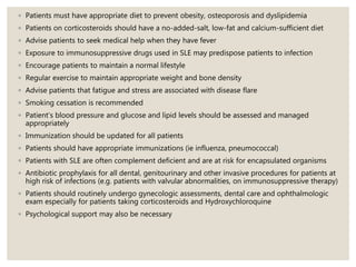 ◦ Patients must have appropriate diet to prevent obesity, osteoporosis and dyslipidemia
◦ Patients on corticosteroids should have a no-added-salt, low-fat and calcium-sufficient diet
◦ Advise patients to seek medical help when they have fever
◦ Exposure to immunosuppressive drugs used in SLE may predispose patients to infection
◦ Encourage patients to maintain a normal lifestyle
◦ Regular exercise to maintain appropriate weight and bone density
◦ Advise patients that fatigue and stress are associated with disease flare
◦ Smoking cessation is recommended
◦ Patient’s blood pressure and glucose and lipid levels should be assessed and managed
appropriately
◦ Immunization should be updated for all patients
◦ Patients should have appropriate immunizations (ie influenza, pneumococcal)
◦ Patients with SLE are often complement deficient and are at risk for encapsulated organisms
◦ Antibiotic prophylaxis for all dental, genitourinary and other invasive procedures for patients at
high risk of infections (e.g. patients with valvular abnormalities, on immunosuppressive therapy)
◦ Patients should routinely undergo gynecologic assessments, dental care and ophthalmologic
exam especially for patients taking corticosteroids and Hydroxychloroquine
◦ Psychological support may also be necessary
 