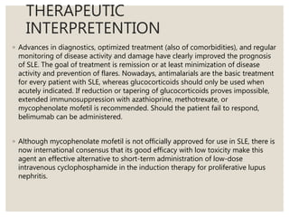 THERAPEUTIC
INTERPRETENTION
◦ Advances in diagnostics, optimized treatment (also of comorbidities), and regular
monitoring of disease activity and damage have clearly improved the prognosis
of SLE. The goal of treatment is remission or at least minimization of disease
activity and prevention of flares. Nowadays, antimalarials are the basic treatment
for every patient with SLE, whereas glucocorticoids should only be used when
acutely indicated. If reduction or tapering of glucocorticoids proves impossible,
extended immunosuppression with azathioprine, methotrexate, or
mycophenolate mofetil is recommended. Should the patient fail to respond,
belimumab can be administered.
◦ Although mycophenolate mofetil is not officially approved for use in SLE, there is
now international consensus that its good efficacy with low toxicity make this
agent an effective alternative to short-term administration of low-dose
intravenous cyclophosphamide in the induction therapy for proliferative lupus
nephritis.
 