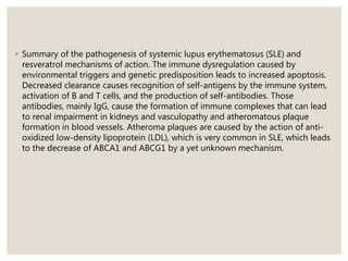 ◦ Summary of the pathogenesis of systemic lupus erythematosus (SLE) and
resveratrol mechanisms of action. The immune dysregulation caused by
environmental triggers and genetic predisposition leads to increased apoptosis.
Decreased clearance causes recognition of self-antigens by the immune system,
activation of B and T cells, and the production of self-antibodies. Those
antibodies, mainly IgG, cause the formation of immune complexes that can lead
to renal impairment in kidneys and vasculopathy and atheromatous plaque
formation in blood vessels. Atheroma plaques are caused by the action of anti-
oxidized low-density lipoprotein (LDL), which is very common in SLE, which leads
to the decrease of ABCA1 and ABCG1 by a yet unknown mechanism.
 