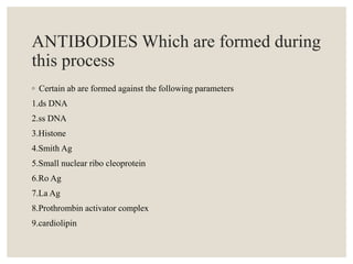 ANTIBODIES Which are formed during
this process
◦ Certain ab are formed against the following parameters
1.ds DNA
2.ss DNA
3.Histone
4.Smith Ag
5.Small nuclear ribo cleoprotein
6.Ro Ag
7.La Ag
8.Prothrombin activator complex
9.cardiolipin
 