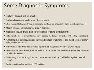 Some Diagnostic Symptoms:
 Butterfly (malar) rash on cheeks
 Rash on face, arms, neck, torso (discoid rash)
 Skin rashes that result from exposure to sunlight or ultraviolet light (photosensitivity)
 Mouth or nasal sores (ulcers), usually painless
 Joint swelling, stiffness, pain involving two or more joints (arthritis)
 Inflammation of the membranes surrounding the lungs (pleuritis) or heart (pericarditis)
 Abnormalities in urine, such as increased protein or clumps of red blood cells or kidney
cells, called cell casts
 Nervous system problems, such as seizures or psychosis, without known cause
 Problems with the blood, such as reduced numbers of red blood cells (anemia), platelets,
or white blood cells
 Laboratory tests showing increased autoimmune activity (antibodies against normal
tissue)
 Positive antinuclear antibody (ANA) test
 