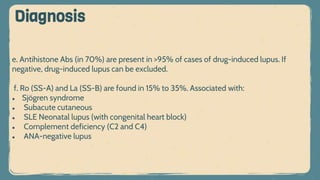 e. Antihistone Abs (in 70%) are present in >95% of cases of drug-induced lupus. If
negative, drug-induced lupus can be excluded.
f. Ro (SS-A) and La (SS-B) are found in 15% to 35%. Associated with:
● Sjögren syndrome
● Subacute cutaneous
● SLE Neonatal lupus (with congenital heart block)
● Complement deficiency (C2 and C4)
● ANA-negative lupus
Diagnosis
 