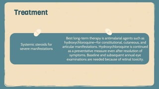Systemic steroids for
severe manifestations
Treatment
Best long-term therapy is antimalarial agents such as
hydroxychloroquine—for constitutional, cutaneous, and
articular manifestations. Hydroxychloroquine is continued
as a preventative measure even after resolution of
symptoms. Baseline and subsequent annual eye
examinations are needed because of retinal toxicity.
 