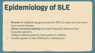 ● Women of childbearing age account for 90% of cases, but men have
more severe disease.
● African-American patients are more frequently affected than
Caucasian patients.
● Milder in elderly patients; more severe in children.
● Usually appears in late childhood or adolescence.
Epidemiology of SLE
 