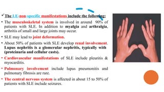 The LE-non-specific manifestations include the following:
• The musculoskeletal system is involved in around 90% of
patients with SLE. In addition to myalgia and arthralgia,
arthritis of small and large joints may occur.
• SLE may lead to joint deformation.
• About 50% of patients with SLE develop renal involvement.
Lupus nephritis is a glomerular nephritis, typically with
(proteinuria and cellular casts).
• Cardiovascular manifestations of SLE include pleuritis &
myocarditis.
• Pulmonary involvement include lupus pneumonitis and
pulmonary fibrosis are rare.
• The central nervous system is affected in about 15 to 50% of
patients with SLE include seizures.
 