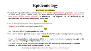 Epidemiology
Prevalence and incidence
• Globally, the reported incidence and prevalence of SLE differ significantly by geography, More common
in certain ethnic groups: African, Asian, and Native American populations have higher prevalence and
more severe disease. Lower prevalence in Europeans. This disparity can be attributed to the
environmental surroundings and genomic differences
Sex
• SLE is more prevalent in the female population more than male.
• Estrogen is thought to contribute to susceptibility.
Age
• Age Peak onset: 15–45 years (reproductive age).
• Can occur in children (juvenile SLE) or older adults (late-onset SLE), but clinical presentation may differ.
Mortality
• People with systemic lupus erythematosus (SLE) have a higher risk of dying compared to people of the
same age and sex in the general population without SLE.
• The most causes of death internationally include infection and cardiovascular disease, which can
probably be mitigated through improved quality of care.
(Mortality has improved due to earlier diagnosis and better therapy)
 