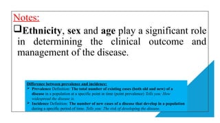 Notes:
Ethnicity, sex and age play a significant role
in determining the clinical outcome and
management of the disease.
Difference between prevalence and incidence:
 Prevalence Definition: The total number of existing cases (both old and new) of a
disease in a population at a specific point in time (point prevalence) Tells you: How
widespread the disease is.
 Incidence Definition: The number of new cases of a disease that develop in a population
during a specific period of time. Tells you: The risk of developing the disease.
 
