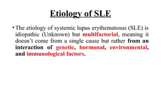 Etiology of SLE
•The etiology of systemic lupus erythematosus (SLE) is
idiopathic (Unknown) but multifactorial, meaning it
doesn’t come from a single cause but rather from an
interaction of genetic, hormonal, environmental,
and immunological factors.
 