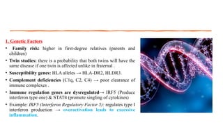 1. Genetic Factors
• Family risk: higher in first-degree relatives (parents and
children)
• Twin studies: there is a probability that both twins will have the
same disease if one twin is affected unlike in fraternal .
• Susceptibility genes: HLA alleles → HLA-DR2, HLDR3.
• Complement deficiencies (C1q, C2, C4) → poor clearance of
immune complexes .
• Immune regulation genes are dysregulated→ IRF5 (Produce
interferon type one) & STAT4 (promote singling of cytokines)
• Example: IRF5 (Interferon Regulatory Factor 5): regulates type I
interferon production → overactivation leads to excessive
inflammation.
 