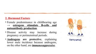 2. Hormonal Factors
• Female predominance in childbearing age
→ estrogens stimulate B-cells and
autoantibody production.
• Disease activity may increase during
pregnancy or perimenstrual periods.
• Androgens are protective, explaining
lower male incidence because androgens,
on the other hand, are immunosuppressive.
 