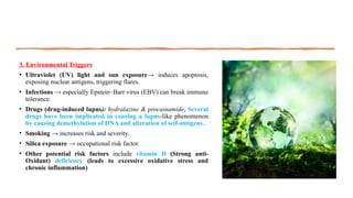 3. Environmental Triggers
• Ultraviolet (UV) light and sun exposure→ induces apoptosis,
exposing nuclear antigens, triggering flares.
• Infections → especially Epstein–Barr virus (EBV) can break immune
tolerance.
• Drugs (drug-induced lupus): hydralazine & procainamide, Several
drugs have been implicated in causing a lupus-like phenomenon
by causing demethylation of DNA and alteration of self-antigens.
• Smoking → increases risk and severity.
• Silica exposure → occupational risk factor.
• Other potential risk factors include vitamin D (Strong anti-
Oxidant) deficiency (leads to excessive oxidative stress and
chronic inflammation)
 