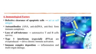 4. Immunological Factors
• Defective clearance of apoptotic cells → act as self
antigen
• Autoantibodies (ANA, anti-dsDNA, anti-Sm) form
immune complexes.
• Loss of self-tolerance → autoreactive T and B cells
survive.
• Type I interferons (especially IFN-α) are
overproduced → drive chronic immune activation.
• Immune complex deposition → inflammation and
multi-organ damage.
 