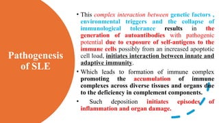Pathogenesis
of SLE
• This complex interaction between genetic factors ,
environmental triggers and the collapse of
immunological tolerance results in the
generation of autoantibodies with pathogenic
potential due to exposure of self-antigens to the
immune cells possibly from an increased apoptotic
cell load, initiates interaction between innate and
adaptive immunity.
• Which leads to formation of immune complex
promoting the accumulation of immune
complexes across diverse tissues and organs due
to the deficiency in complement components.
• Such deposition initiates episodes of
inflammation and organ damage.
 