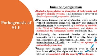 Pathogenesis of
SLE
Immune dysregulation
Includes dysregulation or disruption of both innate and
adaptive immune systems. This disruption is involved in
the development and progression of disease.
The innate immune system’s dysfunction, which includes
reduced neutrophil phagocytic capacity and increased
oxidative stress, is accompanied by a buildup of dendritic
cells (DCs) at inflammatory locations, and defects or
mutations in the complement system, are linked to SLE.
Additionally, the abnormal function of adaptive
immunity, such as augmented B cell activity, failure in
the clearance of autoreactive B cells, and the
overactivation of T cells, can lead to an upsurge in
autoantibody production.
Studies have indicated that elevated levels of type I
interferons (IFNs) like alpha and beta are detectable in
SLE and are associated with the severity of the disease.
 
