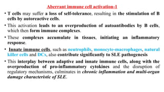 1
-
Aberrant immune cell activation
• T cells may suffer a loss of self-tolerance, resulting in the stimulation of B
cells by autoreactive cells.
• This activation leads to an overproduction of autoantibodies by B cells,
which then form immune complexes.
• These complexes accumulate in tissues, initiating an inflammatory
response.
• Innate immune cells, such as neutrophils, monocyte-macrophages, natural
killer cells and DCs, also contribute significantly to SLE pathogenesis
• This interplay between adaptive and innate immune cells, along with the
overproduction of pro-inflammatory cytokines and the disruption of
regulatory mechanisms, culminates in chronic inflammation and multi-organ
damage characteristic of SLE.
 