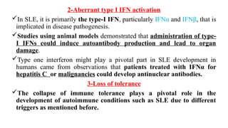 2-Aberrant type I IFN activation
In SLE, it is primarily the type-I IFN, particularly IFNα and IFNβ, that is
implicated in disease pathogenesis.
Studies using animal models demonstrated that administration of type-
I IFNs could induce autoantibody production and lead to organ
damage.
Type one interferon might play a pivotal part in SLE development in
humans came from observations that patients treated with IFNα for
hepatitis C or malignancies could develop antinuclear antibodies.
3-Loss of tolerance
The collapse of immune tolerance plays a pivotal role in the
development of autoimmune conditions such as SLE due to different
triggers as mentioned before.
 