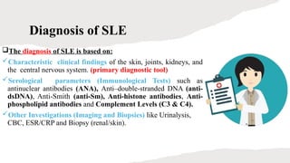 Diagnosis of SLE
The diagnosis of SLE is based on:
Characteristic clinical findings of the skin, joints, kidneys, and
the central nervous system. (primary diagnostic tool)
Serological parameters (Immunological Tests) such as
antinuclear antibodies (ANA), Anti–double-stranded DNA (anti-
dsDNA), Anti-Smith (anti-Sm), Anti-histone antibodies, Anti-
phospholipid antibodies and Complement Levels (C3 & C4).
Other Investigations (Imaging and Biopsies) like Urinalysis,
CBC, ESR/CRP and Biopsy (renal/skin).
 