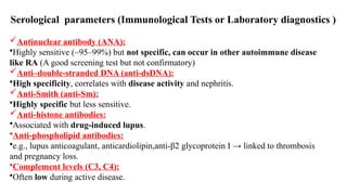 Serological parameters (Immunological Tests or Laboratory diagnostics )
Antinuclear antibody (ANA):
•Highly sensitive (~95–99%) but not specific, can occur in other autoimmune disease
like RA (A good screening test but not confirmatory)
Anti–double-stranded DNA (anti-dsDNA):
•High specificity, correlates with disease activity and nephritis.
Anti-Smith (anti-Sm):
•Highly specific but less sensitive.
Anti-histone antibodies:
•Associated with drug-induced lupus.
•Anti-phospholipid antibodies:
•e.g., lupus anticoagulant, anticardiolipin,anti-β2 glycoprotein I → linked to thrombosis
and pregnancy loss.
•Complement levels (C3, C4):
•Often low during active disease.
 