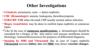 Other Investigations
• Urinalysis: proteinuria, casts → detect nephritis.
• CBC (Hematologic): anemia, leukopenia, thrombocytopenia.
• ESR/CRP: ESR often elevated; CRP usually normal unless infection.
• Biopsy (renal/skin): may be done to confirm lupus nephritis or cutaneous
lupus.
Like In the case of cutaneous manifestations, a dermatologist should be
consulted for a biopsy of the skin and/or oral mucous membrane lesions
(histology/ immunofluorescence) for purposes of differential diagnosis.
• Imaging by MRI and Ultrasound like in case of Lupus nephritis
Ultrasound assesses kidney size and MRI: may detect vascular changes.
 
