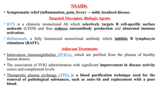 NSAIDs
• Symptomatic relief (inflammation, pain, fever) → mild, localized disease.
Targeted Therapies: Biologic Agents
• RTX is a chimeric monoclonal Ab which selectively targets B cell-specific surface
molecule (CD20) and thus reduces autoantibody production and abnormal immune
activation.
• Belimumab, a fully humanized monoclonal antibody which inhibits B lymphocyte
stimulator (BAFF).
Adjuvant Treatments
• Intravenous immunoglobulins (IVIGs), which are purified from the plasma of healthy
human donors.
• The association of IVIG administration with significant improvement in disease activity
scores and complement levels
• Therapeutic plasma exchange (TPE) is a blood purification technique used for the
removal of pathological substances, such as auto-Ab and replacement with a pure
blood.
 