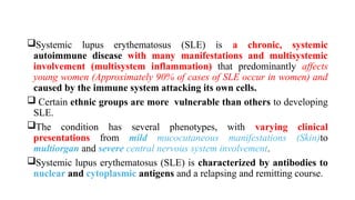 Systemic lupus erythematosus (SLE) is a chronic, systemic
autoimmune disease with many manifestations and multisystemic
involvement (multisystem inflammation) that predominantly affects
young women (Approximately 90% of cases of SLE occur in women) and
caused by the immune system attacking its own cells.
 Certain ethnic groups are more vulnerable than others to developing
SLE.
The condition has several phenotypes, with varying clinical
presentations from mild mucocutaneous manifestations (Skin)to
multiorgan and severe central nervous system involvement.
Systemic lupus erythematosus (SLE) is characterized by antibodies to
nuclear and cytoplasmic antigens and a relapsing and remitting course.
 