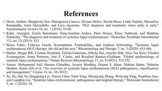 References
• Doria, Andrea, Margherita Zen, Mariagrazia Canova, Silvano Bettio, Nicola Bassi, Linda Nalotto, Mariaelisa
Rampudda, Anna Ghirardello, and Luca Iaccarino. "SLE diagnosis and treatment: when early is early."
Autoimmunity reviews 10, no. 1 (2010): 55-60.
• Kuhn, Annegret, Gisela Bonsmann, Hans-Joachim Anders, Peter Herzer, Klaus Tenbrock, and Matthias
Schneider. "The diagnosis and treatment of systemic lupus erythematosus." Deutsches Ärzteblatt International
112, no. 25 (2015): 423.
• Basta, Fabio, Federica Fasola, Konstantinos Triantafyllias, and Andreas Schwarting. "Systemic lupus
erythematosus (SLE) therapy: the old and the new." Rheumatology and Therapy 7, no. 3 (2020): 433-446.
• Barber, Megan RW, Cristina Drenkard, Titilola Falasinnu, Alberta Hoi, Anselm Mak, Nien Yee Kow, Elisabet
Svenungsson, Jonna Peterson, Ann E. Clarke, and Rosalind Ramsey-Goldman. "Global epidemiology of
systemic lupus erythematosus." Nature Reviews Rheumatology 17, no. 9 (2021): 515-532.
• Ameer, Muhammad Atif, Haroon Chaudhry, Javaria Mushtaq, Osama S. Khan, Maham Babar, Tehmina
Hashim, Saima Zeb et al. "An overview of systemic lupus erythematosus (SLE) pathogenesis, classification,
and management." Cureus 14, no. 10 (2022).
• Su, Xu, Hui Yu, Qingqiang Lei, Xuerui Chen, Yanli Tong, Zhongyang Zhang, Wenyong Yang, Yuanbiao Guo,
and Liangbin Lin. "Systemic lupus erythematosus: pathogenesis and targeted therapy." Molecular biomedicine
5, no. 1 (2024): 54.
 