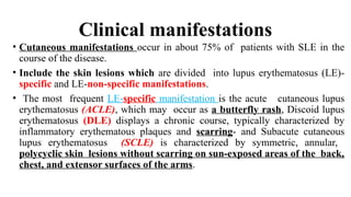 Clinical manifestations
• Cutaneous manifestations occur in about 75% of patients with SLE in the
course of the disease.
• Include the skin lesions which are divided into lupus erythematosus (LE)-
specific and LE-non-specific manifestations.
• The most frequent LE-specific manifestation is the acute cutaneous lupus
erythematosus (ACLE), which may occur as a butterfly rash, Discoid lupus
erythematosus (DLE) displays a chronic course, typically characterized by
inflammatory erythematous plaques and scarring- and Subacute cutaneous
lupus erythematosus (SCLE) is characterized by symmetric, annular,
polycyclic skin lesions without scarring on sun-exposed areas of the back,
chest, and extensor surfaces of the arms.
 