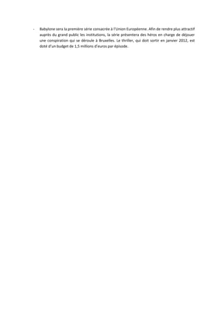 -   Babylone sera la première série consacrée à l’Union Européenne. Afin de rendre plus attractif
    auprès du grand public les institutions, la série présentera des héros en charge de déjouer
    une conspiration qui se déroule à Bruxelles. Le thriller, qui doit sortir en janvier 2012, est
    doté d’un budget de 1,5 millions d’euros par épisode.
 