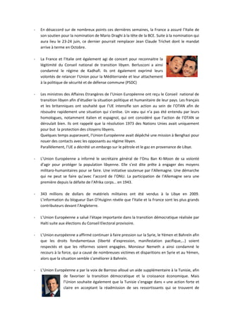 -   En désaccord sur de nombreux points ces dernières semaines, la France a assuré l’Italie de
    son soutien pour la nomination de Mario Draghi à la tête de la BCE. Suite à la nomination qui
    aura lieu le 23-24 juin, ce dernier pourrait remplacer Jean Claude Trichet dont le mandat
    arrive à terme en Octobre.

-   La France et l’Italie ont également agi de concert pour reconnaitre la
    légitimité du Conseil national de transition libyen. Berlusconi a ainsi
    condamné le régime de Kadhafi. Ils ont également exprimé leurs
    volontés de relancer l’Union pour la Méditerranée et leur attachement
    à la politique de sécurité et de défense commune (PSDC)

-   Les ministres des Affaires Etrangères de l’Union Européenne ont reçu le Conseil national de
    transition libyen afin d’étudier la situation politique et humanitaire de leur pays. Les français
    et les britanniques ont souhaité que l’UE intensifie son action au sein de l’OTAN afin de
    résoudre rapidement une situation qui s’enlise. Un vœu qui n’a pas été entendu par leurs
    homologues, notamment italien et espagnol, qui ont considéré que l’action de l’OTAN se
    déroulait bien. Ils ont rappelé que la résolution 1973 des Nations Unies avait uniquement
    pour but la protection des citoyens libyens.
    Quelques temps auparavant, l’Union Européenne avait dépêché une mission à Benghazi pour
    nouer des contacts avec les opposants au régime libyen.
    Parallèlement, l’UE a décrété un embargo sur le pétrole et le gaz en provenance de Libye.

-   L’Union Européenne a informé le secrétaire général de l’Onu Ban Ki-Moon de sa volonté
    d’agir pour protéger la population libyenne. Elle s’est dite prête à engager des moyens
    militaro-humanitaires pour se faire. Une initiative soutenue par l’Allemagne. Une démarche
    qui ne peut se faire qu’avec l’accord de l’ONU. La participation de l’Allemagne sera une
    première depuis la défaite de l’Afrika corps… en 1943.

-   343 millions de dollars de matériels militaires ont été vendus à la Libye en 2009.
    L’information du blogueur Dan O’Huiginn révèle que l’Italie et la France sont les plus grands
    contributeurs devant l’Angleterre.

-   L’Union Européenne a salué l’étape importante dans la transition démocratique réalisée par
    Haïti suite aux élections du Conseil Electoral provisoire.

-   L’Union européenne a affirmé continuer à faire pression sur la Syrie, le Yémen et Bahreïn afin
    que les droits fondamentaux (liberté d’expression, manifestation pacifique,…) soient
    respectés et que les réformes soient engagées. Monsieur Nemeth a ainsi condamné le
    recours à la force, qui a causé de nombreuses victimes et disparitions en Syrie et au Yémen,
    alors que la situation semble s’améliorer à Bahreïn.

-   L’Union Européenne a par la voix de Barroso alloué un aide supplémentaire à la Tunisie, afin
                de favoriser la transition démocratique et la croissance économique. Mais
                l’Union souhaite également que la Tunisie s’engage dans « une action forte et
                claire en acceptant la réadmission de ses ressortissants qui se trouvent de
 