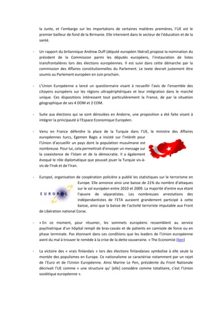 la Junte, et l’embargo sur les importations de certaines matières premières, l’UE est le
    premier bailleur de fond de la Birmanie. Elle intervient dans le secteur de l’éducation et de la
    santé.

-   Un rapport du britannique Andrew Duff (député européen libéral) propose la nomination du
    président de la Commission parmi les députés européens, l’instauration de listes
    transfrontalières lors des élections européennes. Il est suivi dans cette démarche par la
    commission des Affaires constitutionnelles du Parlement. Le texte devrait justement être
    soumis au Parlement européen en Juin prochain.

-   L’Union Européenne a lancé un questionnaire visant à recueillir l’avis de l’ensemble des
    citoyens européens sur les régions ultrapériphériques et leur intégration dans le marché
    unique. Ces dispositions intéressent tout particulièrement la France, de par la situation
    géographique de ses 4 DOM et 2 COM.

-   Suite aux élections qui se sont déroulées en Andorre, une proposition a été faite visant à
    intégrer la principauté à l’Espace Economique Européen.

-   Venu en France défendre la place de la Turquie dans l’UE, le ministre des Affaires
    européennes turcs, Egemen Bagis a insisté sur l’intérêt pour
    l’Union d’accueillir un pays dont la population musulmane est
    nombreuse. Pour lui, cela permettrait d’envoyer un message sur
    la coexistence de l’Islam et de la démocratie. Il a également
    évoqué le rôle diplomatique que pouvait jouer la Turquie vis-à-
    vis de l’Irak et de l’Iran.

-   Europol, organisation de coopération policière a publié les statistiques sur le terrorisme en
                            Europe. Elle annonce ainsi une baisse de 21% du nombre d’attaques
                            sur le sol européen entre 2010 et 2009. La majorité d’entre eux étant
                            l’œuvre de séparatistes. Les nombreuses arrestations des
                            indépendantistes de l’ETA auraient grandement participé à cette
                            baisse, ainsi que la baisse de l’activité terroriste imputable aux Front
    de Libération national Corse.

-   « En ce moment, pour résumer, les sommets européens ressemblent au service
    psychiatrique d’un hôpital rempli de bras-cassés et de patients en camisole de force ou en
    phase terminale. Pas étonnant dans ces conditions que les leaders de l’Union européenne
    aient du mal à trouver le remède à la crise de la dette souveraine. » The Economist (lien)

-   La victoire des « vrais finlandais » lors des élections finlandaises symbolise à elle seule la
    montée des populismes en Europe. Ce nationalisme se caractérise notamment par un rejet
    de l’Euro et de l’Union Européenne. Ainsi Marine Le Pen, présidente du Front Nationale
    décrivait l’UE comme « une structure qu’ *elle+ considère comme totalitaire, c’est l’Union
    soviétique européenne ».
 