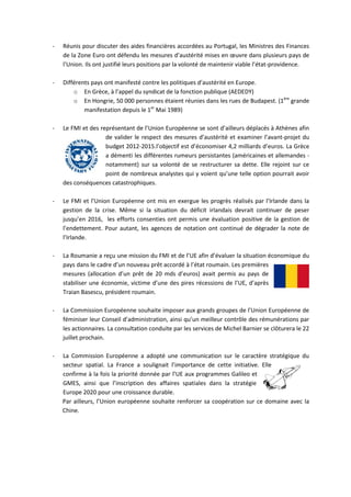 -   Réunis pour discuter des aides financières accordées au Portugal, les Ministres des Finances
    de la Zone Euro ont défendu les mesures d’austérité mises en œuvre dans plusieurs pays de
    l’Union. Ils ont justifié leurs positions par la volonté de maintenir viable l’état-providence.

-   Différents pays ont manifesté contre les politiques d’austérité en Europe.
        o En Grèce, à l’appel du syndicat de la fonction publique (AEDEDY)
        o En Hongrie, 50 000 personnes étaient réunies dans les rues de Budapest. (1ère grande
            manifestation depuis le 1er Mai 1989)

-   Le FMI et des représentant de l’Union Européenne se sont d’ailleurs déplacés à Athènes afin
                    de valider le respect des mesures d’austérité et examiner l’avant-projet du
                    budget 2012-2015.l’objectif est d’économiser 4,2 milliards d’euros. La Grèce
                    a démenti les différentes rumeurs persistantes (américaines et allemandes -
                    notamment) sur sa volonté de se restructurer sa dette. Elle rejoint sur ce
                    point de nombreux analystes qui y voient qu’une telle option pourrait avoir
    des conséquences catastrophiques.

-   Le FMI et l’Union Européenne ont mis en exergue les progrès réalisés par l’Irlande dans la
    gestion de la crise. Même si la situation du déficit irlandais devrait continuer de peser
    jusqu’en 2016, les efforts consenties ont permis une évaluation positive de la gestion de
    l’endettement. Pour autant, les agences de notation ont continué de dégrader la note de
    l’Irlande.

-   La Roumanie a reçu une mission du FMI et de l’UE afin d’évaluer la situation économique du
    pays dans le cadre d’un nouveau prêt accordé à l’état roumain. Les premières
    mesures (allocation d’un prêt de 20 mds d’euros) avait permis au pays de
    stabiliser une économie, victime d’une des pires récessions de l’UE, d’après
    Traian Basescu, président roumain.

-   La Commission Européenne souhaite imposer aux grands groupes de l’Union Européenne de
    féminiser leur Conseil d’administration, ainsi qu’un meilleur contrôle des rémunérations par
    les actionnaires. La consultation conduite par les services de Michel Barnier se clôturera le 22
    juillet prochain.

-   La Commission Européenne a adopté une communication sur le caractère stratégique du
    secteur spatial. La France a soulignait l’importance de cette initiative. Elle
    confirme à la fois la priorité donnée par l’UE aux programmes Galileo et
    GMES, ainsi que l’inscription des affaires spatiales dans la stratégie
    Europe 2020 pour une croissance durable.
    Par ailleurs, l’Union européenne souhaite renforcer sa coopération sur ce domaine avec la
    Chine.
 