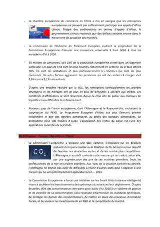 -   La chambre européenne du commerce en Chine a mis en exergue que les entreprises
                        européennes ne peuvent pas suffisamment participer aux appels d’offres
                        chinois. Malgré des améliorations en termes d’appels d’offres, le
                        gouvernement chinois reconnait que des défauts existent encore dans le
                        mécanisme de passation des marchés.

    -   La commission de l’Industrie du Parlement Européen soutient la proposition de la
        Commission Européenne d’assurer une couverture universelle à haut débit à tous les
        européens d’ici à 2020.

    -   30 millions de personnes, soit 18% de la population européenne vivent dans un logement
        surpeuplé. Les pays de l’est sont les plus touchés, notamment en Lettonie ou le taux atteint
        58%. Ce sont les célibataires et plus particulièrement les hommes qui sont les plus
        concernés. Un autre facteur aggravant : les personnes qui ont des enfants à charges sont
        8,6% contre 3,1% sans enfants.

    -   D’après une enquête réalisée par la BCE, les entreprises (principalement les grandes
        structures) et les ménages ont de plus en plus de difficultés à accéder aux crédits. Les
        conditions d’attributions se sont resserrées depuis la crise afin de pallier aux manques de
        liquidité et aux difficultés de refinancement.

    -   Plusieurs pays de l’union européenne, dont l’Allemagne et le Royaume-Uni, souhaitent la
        suppression du PEAD. Le Programme Européen d’Aides aux plus Démunis permet
        notamment le don des denrées alimentaires au profit des banques alimentaires. Ce
        programme pèse 500 millions d’euros. L’association des restos du Cœur est l’une des
        applications concrètes de ces fonds.


III) Ecologique – Energie – Agriculture - Pêche

    -   La Commission Européenne a proposé une taxe carbone, s’imposant sur les produits
                             polluants tels que le Gazole ou le Charbon. Cette décision a pour objectif
                             de favoriser les ressources vertes et de les rendre plus compétitives.
                             L’Allemagne a aussitôt contesté cette mesure qui se traduit, selon elle,
                             par une augmentation des prix de ces matières premières. Seuls les
        professionnels de la mer en seraient exonérés. Aux vues de la situation tarifaire du pétrole,
        l’Allemagne ne devrait pas avoir de difficultés à réunir d’autres Etats pour s’opposer à une
        mesure qui ne sera potentiellement applicable qu’en…. 2023.

    -   La Commission Européenne a lancé une initiative sur les Smart Grids (réseaux intelligents)
        visant à accélérer les investissements des opérateurs du réseau et leur déploiement. D’après
        Bruxelles, 80% des consommateurs devraient avoir accès d’ici 2020 à un système de gestion
        et de contrôle de sa consommation. Cela nécessite d’harmoniser les standards techniques,
        de protéger les donner des consommateurs, de mettre en place des processus d’incitation
        fiscale, et de soutenir les investissements en R&D et la compétitivité du marché.
 
