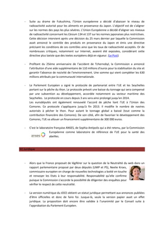 -   Suite au drame de Fukushima, l’Union européenne a décidé d’abaisser le niveau de
        radioactivité autorisé pour les aliments en provenance du Japon. L’objectif est de s’aligner
        sur les normes des pays les plus sévères. L’Union Européenne a décidé d’aligner ses niveaux
        de radioactivité concernant les Césium 134 et 137 sur les normes japonaises plus restrictives.
        Cette décision intervient après une décision du 25 mars dernier par laquelle la Commission
        avait annoncé le contrôle des produits en provenance du Japon et émis une directive
        précisant les conditions de ces contrôles ainsi que les taux de radioactivité acceptés. Or de
        nombreuses critiques, notamment sur Internet, avaient été exposées, considérant cette
        directive plus laxiste que des textes européens déjà en vigueur. (Le Post)

    -   Profitant du 25ème anniversaire de l’accident de Tchernobyl, la Commission a annoncé
        l’attribution d’une aide supplémentaire de 110 millions d’euros pour la stabilisation du site et
        garantir l’absence de nocivité de l’environnement. Une somme qui vient compléter les 630
        millions attribués par la communauté internationale.

    -   Le Parlement Européen a signé le protocole de partenariat entre l’UE et les Seychelles
        portant sur la pêche du thon. Le protocole prévoit une baisse du tonnage qui sera compensé
        par une subvention au développement, accordée notamment au secteur maritime des
        Seychelles. Le protocole en cours depuis 3 ans sera ainsi prolongé jusqu’en 2014.
        Les eurodéputés ont également renouvelé l’accord de pêche liant l’UE à l’Union des
        Comores. Ce protocole s’appliquera jusqu’à fin 2013. Il modifie le nombre de navires
        autorisés à pêcher le thon. Pour autant le tonnage global a baissé (tout comme la
        contribution financière des Comores). De son côté, afin de favoriser le développement des
        Comores, l’UE va allouer un financement supplémentaire de 300 000 euros.

    -   C’est le laboratoire française ANSES, de Sophia Antipolis qui a été retenu, par la Commission
                         Européenne comme laboratoire de référence de l’UE pour la santé des
                         abeilles.



IV) Juridique



    -   Alors que la France proposait de légiférer sur la question de la Neutralité du web dans un
        rapport parlementaire proposé par deux députés (UMP et PS), Neelie Kroes,
        commissaire européen en charge de nouvelles technologies a botté en touche
        et renvoyer les Etats à leur responsabilité. Responsabilité qu’elle confirme
        puisque la Commission s’accorde la possibilité de diligenter des enquêtes pour
        vérifier le respect de cette neutralité.

    -   La version numérique du JOCE obtient un statut juridique permettant aux annonces publiées
        d’être officielles et donc de faire foi. Jusque-là, seule la version papier avait un effet
        juridique. La proposition doit encore être validée à l’unanimité par le Conseil suite à
        l’approbation du Parlement Européen.
 