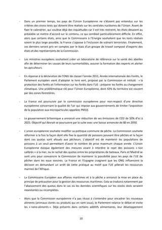 -   Dans un premier temps, les pays de l’Union Européenne ne s’étaient pas entendus sur les
    critères des stress tests qui doivent être réalisés sur les centrales nucléaires de l’Union. Avant de
    fixer le calendrier, qui soulève déjà des inquiétudes car il est très restreint, les états devaient au
    préalable se mettre d’accord sur le contenu, ce qui semblait particulièrement difficile. En effet,
    alors que certains états, ainsi que le Commissaire à l’Energie souhaitent que les tests réalisés
    soient le plus large possible, la France s’oppose à l’inclusion de scénarii terroristes. Finalement,
    ces derniers seront pris en comptes par le biais d’un groupe de travail composé d’experts des
    états et des représentants de la Commission.

-   Les ministres européens souhaitent créer un laboratoire de référence sur la santé des abeilles
    afin de déterminer les causes de leurs surmortalités, assurer la formation des experts et alerter
    les apiculteurs.

-   En réponse à la déclaration de l’ONU de classer l’année 2011, Année internationale des Forêts, le
    Parlement européen vient d’adopter le livre vert, proposé par la Commission et intitulé : « la
    protection des forêts et l’information sur les forêts dans l’UE : préparer les forêts au changement
    climatique. Une problématique clé pour l’Union Européenne, dont 42% du territoire est couvert
    par des zones forestières.

-   La France est poursuivie par la commission européenne pour non-respect d’une directive
    européenne concernant la qualité de l’air qui impose aux gouvernements de limiter l’exposition
    de la population aux microparticules appelées PM10.

-   Le gouvernement britannique a annoncé une réduction de ses émissions de CO2 de 50% d’ici à
    2025. Objectif qui devrait se poursuivre par la suite avec une baisse annoncée de 80 en 2050.

-   L’union européenne souhaite modifier sa politique commune de pêche. La Commission souhaite
    réformer à la fois la façon dont elle fixe la quantité de poissons pouvant être pêchés et la façon
    dont ces quotas sont alloués aux pêcheurs. L’objectif est de maintenir les populations de
    poissons à un seuil permettant d’avoir le nombre de prise maximum chaque année. L’Union
    Européenne évoque également des mesures visant à interdire le rejet des poissons « non
    calibrés » à la mer, ou le rachat des quotas entre les propriétaires de bateaux. Paris et Madrid se
    sont unis pour convaincre la Commission de maintenir la possibilité pour les pays de l’UE de
    pêcher dans les eaux voisines. La France et l’Espagne craignent que les ONG influencent la
    décision en demandant un arrêt de cette pratique au motif que l’UE pillerait les ressources
    marines de l’Afrique.

-   La Commissaire Européen aux affaires maritimes et à la pêche a annoncé la mise en place du
    principe de précaution pour la gestion des ressources maritimes. Cela se traduira notamment par
    l’abaissement des quotas dans le cas où les données scientifiques sur les stocks réels seraient
    inexistantes ou incomplètes.

-   Alors que la Commission européenne n’a pas réussi à s’entendre pour encadrer les nouveaux
    aliments (animaux clonés ou produits qui en sont issus), le Parlement relance le débat et invite
    les « nano-aliments ». Déjà présents dans certains additifs alimentaires, leur développement


                                                   10
 