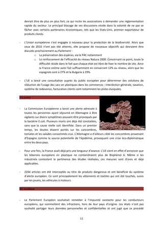 devrait être de plus en plus fort, ce qui incite les associations à demander une réglementation
    rapide du secteur. Le principal blocage de ses discussions réside dans la volonté de ne pas se
    fâcher avec certains partenaires économiques, tels que les Etats-Unis, premier exportateur de
    produits clonés.

-   L’Union européenne s’est engagée à nouveau pour la protection de la biodiversité. Alors que
    ceux de 2010 n’ont pas été atteints, elle propose de nouveaux objectifs qui devraient être
    discutés prochainement au Parlement :
            o La préservation des espèces, via la PAC notamment
            o Le renforcement de l’efficacité du réseau Natura 2000. Concernant ce point, toute la
                difficulté réside dans le fait que chaque état est libre de fixer le nombre de site. Ainsi
                la France estime avoir fait suffisamment en consacrant 12% au réseau, alors que les
                espagnols sont à 27% et la Bulgarie à 29%.

-   L’UE a lancé une consultation auprès du public européen pour déterminer des solutions de
    réduction de l’usage des sacs en plastiques dans les commerces : interdiction générale, taxation,
    système de redevance, facturation clients sont notamment les pistes évoquées.

IV) Santé


-   La Commission Européenne a lancé une alerte adressée à
    toutes les personnes ayant séjourné en Allemagne à être
    vigilants sur divers symptômes pouvant être provoqués par
    la bactérie E.coli. Plusieurs morts ont déjà été constatées,
    sans que la cause réelle soit identifiée. Dans un premier
    temps, les doutes étaient portés sur les concombres,
    tomates et les salades consommés crus. L’Allemagne a d’ailleurs ciblé les concombres provenant
    d’Espagne comme la source potentielle de l’épidémie, provoquant une crise éco-diplomatique
    entre les deux pays.

-   Pour une fois, la France avait déjà pris une longueur d’avance. L’UE vient en effet d’annoncer que
    les biberons européens en plastique ne contiendraient plus de Bisphénol A. Même si les
    industriels contestent la pertinence des études réalisées, ces mesures sont d’ores et déjà
    applicables.

-   2244 articles ont été interceptés au titre de produits dangereux et ont bénéficié du système
    d’alerte européen. Ce sont principalement les vêtements et textiles qui ont été touchés, suivis
    par les jouets, les véhicules à moteurs.

IV) Juridique


-   Le Parlement Européen souhaitait remédier à l’impunité existante pour les conducteurs
    européens, qui commettent des infractions, hors de leur pays d’origine. Les états n’ont pas
    souhaité partager leurs données personnelles et confidentielles et ont jugé que ce procédé


                                                   11
 