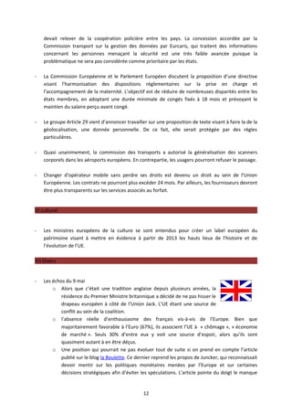 devait relever de la coopération policière entre les pays. La concession accordée par la
    Commission transport sur la gestion des données par Eurcaris, qui traitent des informations
    concernant les personnes menaçant la sécurité est une très faible avancée puisque la
    problématique ne sera pas considérée comme prioritaire par les états.

-   La Commission Européenne et le Parlement Européen discutent la proposition d’une directive
    visant l’harmonisation des dispositions réglementaires sur la prise en charge et
    l’accompagnement de la maternité. L’objectif est de réduire de nombreuses disparités entre les
    états membres, en adoptant une durée minimale de congés fixés à 18 mois et prévoyant le
    maintien du salaire perçu avant congé.

-   Le groupe Article 29 vient d’annoncer travailler sur une proposition de texte visant à faire la de la
    géolocalisation, une donnée personnelle. De ce fait, elle serait protégée par des règles
    particulières.

-   Quasi unanimement, la commission des transports a autorisé la généralisation des scanners
    corporels dans les aéroports européens. En contrepartie, les usagers pourront refuser le passage.

-   Changer d’opérateur mobile sans perdre ses droits est devenu un droit au sein de l’Union
    Européenne. Les contrats ne pourront plus excéder 24 mois. Par ailleurs, les fournisseurs devront
    être plus transparents sur les services associés au forfait.


V) culturel


-   Les ministres européens de la culture se sont entendus pour créer un label européen du
    patrimoine visant à mettre en évidence à partir de 2013 les hauts lieux de l’histoire et de
    l’évolution de l’UE.

IV) Divers


-   Les échos du 9 mai
        o Alors que c’était une tradition anglaise depuis plusieurs années, la
            résidence du Premier Ministre britannique a décidé de ne pas hisser le
            drapeau européen à côté de l’Union Jack. L’UE étant une source de
            conflit au sein de la coalition.
        o l’absence réelle d’enthousiasme des français vis-à-vis de l’Europe. Bien que
            majoritairement favorable à l’Euro (67%), ils associent l’UE à « chômage », « économie
            de marché ». Seuls 30% d’entre eux y voit une source d’espoir, alors qu’ils sont
            quasiment autant à en être déçus.
        o Une position qui pourrait ne pas évoluer tout de suite si on prend en compte l’article
            publié sur le blog la Boulette. Ce dernier reprend les propos de Juncker, qui reconnaissait
            devoir mentir sur les politiques monétaires menées par l’Europe et sur certaines
            décisions stratégiques afin d’éviter les spéculations. L’article pointe du doigt le manque


                                                   12
 