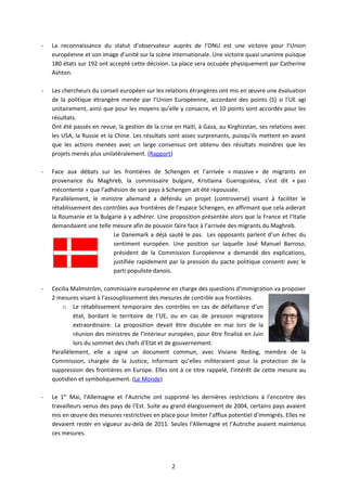-   La reconnaissance du statut d’observateur auprès de l’ONU est une victoire pour l’Union
    européenne et son image d’unité sur la scène internationale. Une victoire quasi unanime puisque
    180 états sur 192 ont accepté cette décision. La place sera occupée physiquement par Catherine
    Ashton.

-   Les chercheurs du conseil européen sur les relations étrangères ont mis en œuvre une évaluation
    de la politique étrangère menée par l’Union Européenne, accordant des points (5) si l’UE agi
    unitairement, ainsi que pour les moyens qu’elle y consacre, et 10 points sont accordés pour les
    résultats.
    Ont été passés en revue, la gestion de la crise en Haiti, à Gaza, au Kirghizstan, ses relations avec
    les USA, la Russie et la Chine. Les résultats sont assez surprenants, puisqu’ils mettent en avant
    que les actions menées avec un large consensus ont obtenu des résultats moindres que les
    projets menés plus unilatéralement. (Rapport)

-   Face aux débats sur les frontières de Schengen et l’arrivée « massive » de migrants en
    provenance du Maghreb, la commissaire bulgare, Kristlaina Gueroguiéva, s’est dit « pas
    mécontente » que l’adhésion de son pays à Schengen ait été repoussée.
    Parallèlement, le ministre allemand a défendu un projet (controversé) visant à faciliter le
    rétablissement des contrôles aux frontières de l’espace Schengen, en affirmant que cela aiderait
    la Roumanie et la Bulgarie à y adhérer. Une proposition présentée alors que la France et l’Italie
    demandaient une telle mesure afin de pouvoir faire face à l’arrivée des migrants du Maghreb.
                           Le Danemark a déjà sauté le pas. Les opposants parlent d’un échec du
                           sentiment européen. Une position sur laquelle José Manuel Barroso,
                           président de la Commission Européenne a demandé des explications,
                           justifiée rapidement par la pression du pacte politique consenti avec le
                           parti populiste danois.

-   Cecilia Malmström, commissaire européenne en charge des questions d’immigration va proposer
    2 mesures visant à l’assouplissement des mesures de contrôle aux frontières.
        o Le rétablissement temporaire des contrôles en cas de défaillance d’un
             état, bordant le territoire de l’UE, ou en cas de pression migratoire
             extraordinaire. La proposition devait être discutée en mai lors de la
             réunion des ministres de l’intérieur européen, pour être finalisé en Juin
             lors du sommet des chefs d’Etat et de gouvernement.
    Parallèlement, elle a signé un document commun, avec Viviane Reding, membre de la
    Commission, chargée de la Justice, informant qu’elles militeraient pour la protection de la
    suppression des frontières en Europe. Elles ont à ce titre rappelé, l’intérêt de cette mesure au
    quotidien et symboliquement. (Le Monde)

-   Le 1er Mai, l’Allemagne et l’Autriche ont supprimé les dernières restrictions à l’encontre des
    travailleurs venus des pays de l’Est. Suite au grand élargissement de 2004, certains pays avaient
    mis en œuvre des mesures restrictives en place pour limiter l’afflux potentiel d’immigrés. Elles ne
    devaient rester en vigueur au-delà de 2011. Seules l’Allemagne et l’Autriche avaient maintenus
    ces mesures.




                                                   2
 
