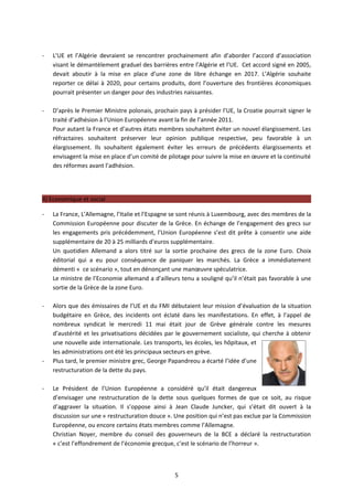-   L’UE et l’Algérie devraient se rencontrer prochainement afin d’aborder l’accord d’association
    visant le démantèlement graduel des barrières entre l’Algérie et l’UE. Cet accord signé en 2005,
    devait aboutir à la mise en place d’une zone de libre échange en 2017. L’Algérie souhaite
    reporter ce délai à 2020, pour certains produits, dont l’ouverture des frontières économiques
    pourrait présenter un danger pour des industries naissantes.

-   D’après le Premier Ministre polonais, prochain pays à présider l’UE, la Croatie pourrait signer le
    traité d’adhésion à l’Union Européenne avant la fin de l’année 2011.
    Pour autant la France et d’autres états membres souhaitent éviter un nouvel élargissement. Les
    réfractaires souhaitent préserver leur opinion publique respective, peu favorable à un
    élargissement. Ils souhaitent également éviter les erreurs de précédents élargissements et
    envisagent la mise en place d’un comité de pilotage pour suivre la mise en œuvre et la continuité
    des réformes avant l’adhésion.




II) Economique et social

-   La France, L’Allemagne, l’Italie et l’Espagne se sont réunis à Luxembourg, avec des membres de la
    Commission Européenne pour discuter de la Grèce. En échange de l’engagement des grecs sur
    les engagements pris précédemment, l’Union Européenne s’est dit prête à consentir une aide
    supplémentaire de 20 à 25 milliards d’euros supplémentaire.
    Un quotidien Allemand a alors titré sur la sortie prochaine des grecs de la zone Euro. Choix
    éditorial qui a eu pour conséquence de paniquer les marchés. La Grèce a immédiatement
    démenti « ce scénario », tout en dénonçant une manœuvre spéculatrice.
    Le ministre de l’Economie allemand a d’ailleurs tenu a souligné qu’il n’était pas favorable à une
    sortie de la Grèce de la zone Euro.

-   Alors que des émissaires de l’UE et du FMI débutaient leur mission d’évaluation de la situation
    budgétaire en Grèce, des incidents ont éclaté dans les manifestations. En effet, à l’appel de
    nombreux syndicat le mercredi 11 mai était jour de Grève générale contre les mesures
    d’austérité et les privatisations décidées par le gouvernement socialiste, qui cherche à obtenir
    une nouvelle aide internationale. Les transports, les écoles, les hôpitaux, et
    les administrations ont été les principaux secteurs en grève.
-   Plus tard, le premier ministre grec, George Papandreou a écarté l’idée d’une
    restructuration de la dette du pays.

-   Le Président de l’Union Européenne a considéré qu’il était dangereux
    d’envisager une restructuration de la dette sous quelques formes de que ce soit, au risque
    d’aggraver la situation. Il s’oppose ainsi à Jean Claude Juncker, qui s’était dit ouvert à la
    discussion sur une « restructuration douce ». Une position qui n’est pas exclue par la Commission
    Européenne, ou encore certains états membres comme l’Allemagne.
    Christian Noyer, membre du conseil des gouverneurs de la BCE a déclaré la restructuration
    « c’est l’effondrement de l’économie grecque, c’est le scénario de l’horreur ».



                                                  5
 