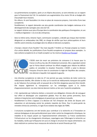 -   Les parlementaires européens, après un an d’âpres discussions, se sont entendus sur un rapport
    pour le financement de l’UE. Ils souhaitent une augmentation d’au moins 5% de ce budget afin
    d’accomplir leurs missions.
    Par ailleurs, ils sont favorables à la mise en place de ressources propres, c’est-à-dire d’une taxe
    européenne.
    Parallèlement, le rapport demande une plus grande coordination des budgets nationaux et le
    développement des synergies avec celui de l’UE.
    Le rapport réclame aussi plus d’Europe dans la coordination des politiques d’immigration, et une
    « meilleure législation » vis-à-vis des entreprises.

-   Dans la même veine, Antonio Tajani, commissaire européen, a décidé que chaque état-membre
    désignerait un ambassadeur des PME, en charge de vérifier que leurs préoccupations et leurs
    intérêts soient entendus et protégés dans les débats et décisions européens.

-   L’Europe a besoin d’une fiscalité ? Oui mais laquelle ? Fenêtre sur l’Europe propose au travers
    d’un article détaillé, les justifications d’une fiscalité européenne et propose deux exemples : la
    taxe carbone européenne et un impôt européen sur les revenus (Fenêtre sur l’Europe)



-                       L’OCDE vient de revoir ses prévisions de croissance à la hausse pour la
                        France à 2,2% au lieu des 2% initialement annoncés. Elle a cependant estimé
                        que la France devait continuer les efforts engagés pour réduire les déficits
                        publics et consolider la situation financière. L’OCDE a salué la décision
                        française d’inscrire dans la constitution la règle de l’équilibre des comptes.
                        Une décision à laquelle s’est opposée la gauche.

-   Une directive européenne en date du 27 mai permet aux pays membres de lutter contre les
    médicaments falsifiés. Afin d’éviter la mise sur le marché de médicaments manquant de qualité
    ou de l’absence d’un principe actif, et pouvant de ce fait être dangereux pourront être interdit.
    Elle impose également la transparence sur les emballages quant à la chaîne
    d’approvisionnement. Les sites Internet devront mettre un lien vers l’autorité compétente.

-   L’UE, représentée par Catherine Ashton a rencontré une délégation chinoise afin de conjuguer
    leur effort et développer une coopération globale. Pour les deux parties prenantes, leurs
    relations à long termes sont stratégiques et passent par une confiance mutuelle.
-   Parallèlement la Chine s’oppose à la décision de l’UE d’imposer des droits de douane anti-
    subvention et anti-dumping contre les produits importés de Chine. Pour le porte-parole du
    ministère chinois du commerce, il s’agit d’une violation des règles de l’OMC.

-   3 structures européennes ont été lancées pour contribuer à la recherche et à l’innovation en
    sciences biologiques et plus particulièrement pour lutter contre les changements climatiques, les
    maladies et les risques pesant sur l’approvisionnement alimentaire. La France coordonnera
    l’infrastructure sur les changements climatiques, copartagera avec l’Allemagne la recherche sur
    les maladies, tandis que le Royaume Uni aura en charge la structure les risques alimentaires. Les
    états mettront en commun leurs ressources de recherche et seront financés par l’UE.


                                                  7
 