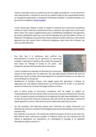 L’auteur s’interroge ensuite sur la pertinence de l’UE à régler ses problèmes. Il invite notamment
    notre administration « sclérosée en raison de son système fondé sur des responsabilités diluées,
    un management paternaliste, un partage de l’information inexistant » à prendre exemple sur la
    gouvernance européenne. (article complet)



-   L’Union sociale pour l’habitat a réalisé un rapport à l’intention de la Commission européenne
    mettant en avant l’utilité des investissements dans ce domaine. Elle espère que la Commission
    pourra allouer des moyens supplémentaires pour la réhabilitation énergétiques des logements,
    les mesures précédentes ayant reçu un accueil très favorable de la part des bailleurs sociaux. La
    fédération n’envisage pas uniquement des mesures incitatrices via des subventions, elle souhaite
    également que des mesures liées à l’efficacité énergétique soient prises afin d’imposer une
    action aux Etats-Membres.


III) Ecologique – Energie – Agriculture - Pêche


-   Pour faire face à la sécheresse, dont souffrent tout
    particulièrement la France et son agriculture, le commissaire
    européen à l’agriculture a décidé la mise en place d’un groupe de
    haut niveau sur l’élevage en Europe et son avenir. Des
    propositions devraient être formulées dès le mois de juin

-   L’Union Européenne va répondre à la demande de la France pour
    soutenir la crise agricole due à la sécheresse. Elle avait déjà accepté l’utilisation des terres en
    jachère pour nourrir les bêtes, elle accepte également le versement d’avances sur les aides, qui
    seront attribuées 2 mois plus tôt.
-   Parallèlement le Président français s’est engagé auprès des agriculteurs à bloquer les
    négociations qui vont débuter prochainement sur le financement de la PAC, si ces dernières
    devaient se traduire par une baisse du budget attribué à la France.

-   Dans le même temps, la Commission européenne vient de publier un rapport sur
    l’imperméabilisation des sols, premier facteur de cause de la mauvaise infiltration de l’eau dans
    les sols. Le rapport souhaite une limitation de la progression de cette imperméabilisation, la mise
    en place de mesures afin d’inverser le processus, et/ou d’en limiter les dommages. Le document
    expose également la mise en place de mesures de compensations dans d’autres zones.

-   Les sols européens sont désormais pauvres pour l’extraction de métaux nécessaires à la
    fabrication de nombreux composants technologiques (panneaux photovoltaïques, écrans tactiles,
    ampoules LED).
    Pour répondre à ces besoins, l’UE importe des matières provenant de Chine et des Etats Unis.
    Mais Antonio Tajani, commissaire européen à l’Industrie, estime qu’il est important que l’UE
    réduise sa dépendance aux importations, en « développant le recyclage et en exploitant
    davantage ses propres ressources ».



                                                  9
 