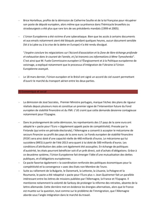 -   Brice Hortefeux, profite de la démission de Catherine Soullie et de la loi française pour récupérer
    son poste de député européen, alors même que sa présence dans l’hémicycle bruxellois ou
    strasbourgeois a été plus que rare lors de ses précédents mandats (1999 et 2005).

-   L’Union Européenne a été victime d’une cyberattaque. Bien que les accès à certains documents
    et aux emails notamment aient été bloqués pendant quelques heures, aucun document sensible
    (lié à la Lybie ou à la crise de la dette en Europe) n’a été rendu divulgué.

    "J'espère conclure les négociations sur l'Accord d'association et la Zone de libre-échange profonde
    et exhaustive dans le courant de l'année, et j'ai transmis ces informations à Mme Tymoshenko".
    C’est ainsi que M. Fuele Commissaire européen à l'Élargissement et à la Politique européenne de
    voisinage, a expliqué notamment que le processus d’intégration de l’Ukraine à l’Union
    Européenne avançait.

-   Le 18 mars dernier, l’Union européen et le Brésil ont signé un accord de ciel ouvert permettant
    d’ouvrir le marché du transport aérien entre les deux parties.


II) Economique et social


-   La démission de José Socrates, Premier Ministre portugais, marque l’échec des plans de rigueur
    réalisés depuis plusieurs mois et constitue un premier signe de l’intervention future du Fond
    européen de stabilité financière et du FMI. L’UE craint que cette demande devienne contagieuse
    notamment pour l’Espagne.

-   Dans le prolongement de cette démission, les représentants des 17 pays de la zone euro ont
    adopté le « pacte pour l’Euro » (également appelé pacte de compétitivité). Pressée par la
    Finlande (qui entre en période électorale), l’Allemagne a consenti à accepter le mécanisme de
    secours financier au profit des pays de la zone euro. Le Fonds européen de stabilité financière
    (FESF) sera ainsi doté d’une capacité réelle de 440 milliards d’euros. Le mécanisme qui lui
    succédera (MES) à partir de l’été 2013 sera quant à lui doté de 500 milliards d’euros. Les
    conditions d’attribution des aides ont également été assouplies. En échange de politiques
    d’austérité, les états pourront bénéficier soit d’un prêt direct, soit d’achats d’obligations. Grâce à
    ce deuxième système, l’Union Européenne fait émerger l’idée d’une mutualisation des dettes
    publiques, et d’obligations européennes.
-   Ce pacte favorise également « la coordination renforcée des politiques économiques pour la
    compétitivité et la convergence » avec des Etats non Membre de l’euro.
-   Suite au ralliement de la Bulgarie, le Danemark, la Lettonie, la Lituanie, la Pologne et la
    Roumanie, le pacte a été rebaptisé « pacte pour l’Euro plus ». Jean Quatremer fait un parallèle
    intéressant entre les lettres de missions publiées par l’Allemagne, la France et l’Espagne. Il
    mentionne notamment la volonté de Sarkozy de prolonger la réforme des retraites, absente de la
    lettre allemande. Cette dernière met en évidence les énergies alternatives, alors que le France
    est muette sur la question, tout comme sur le problème de l’immigration, que l’Allemagne
    aborde sous l’angle intégration dans le marché du travail.
 