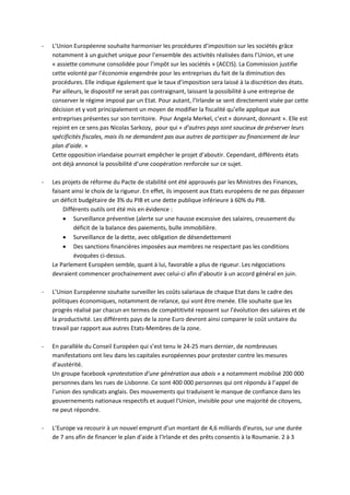 -   L’Union Européenne souhaite harmoniser les procédures d’imposition sur les sociétés grâce
    notamment à un guichet unique pour l’ensemble des activités réalisées dans l’Union, et une
    « assiette commune consolidée pour l’impôt sur les sociétés » (ACCIS). La Commission justifie
    cette volonté par l’économie engendrée pour les entreprises du fait de la diminution des
    procédures. Elle indique également que le taux d’imposition sera laissé à la discrétion des états.
    Par ailleurs, le dispositif ne serait pas contraignant, laissant la possibilité à une entreprise de
    conserver le régime imposé par un Etat. Pour autant, l’Irlande se sent directement visée par cette
    décision et y voit principalement un moyen de modifier la fiscalité qu’elle applique aux
    entreprises présentes sur son territoire. Pour Angela Merkel, c’est « donnant, donnant ». Elle est
    rejoint en ce sens pas Nicolas Sarkozy, pour qui « d’autres pays sont soucieux de préserver leurs
    spécificités fiscales, mais ils ne demandent pas aux autres de participer au financement de leur
    plan d’aide. »
    Cette opposition irlandaise pourrait empêcher le projet d’aboutir. Cependant, différents états
    ont déjà annoncé la possibilité d’une coopération renforcée sur ce sujet.

-   Les projets de réforme du Pacte de stabilité ont été approuvés par les Ministres des Finances,
    faisant ainsi le choix de la rigueur. En effet, ils imposent aux Etats européens de ne pas dépasser
    un déficit budgétaire de 3% du PIB et une dette publique inférieure à 60% du PIB.
        Différents outils ont été mis en évidence :
         Surveillance préventive (alerte sur une hausse excessive des salaires, creusement du
             déficit de la balance des paiements, bulle immobilière.
         Surveillance de la dette, avec obligation de désendettement
         Des sanctions financières imposées aux membres ne respectant pas les conditions
             évoquées ci-dessus.
    Le Parlement Européen semble, quant à lui, favorable a plus de rigueur. Les négociations
    devraient commencer prochainement avec celui-ci afin d’aboutir à un accord général en juin.

-   L’Union Européenne souhaite surveiller les coûts salariaux de chaque Etat dans le cadre des
    politiques économiques, notamment de relance, qui vont être menée. Elle souhaite que les
    progrès réalisé par chacun en termes de compétitivité reposent sur l’évolution des salaires et de
    la productivité. Les différents pays de la zone Euro devront ainsi comparer le coût unitaire du
    travail par rapport aux autres Etats-Membres de la zone.

-   En parallèle du Conseil Européen qui s’est tenu le 24-25 mars dernier, de nombreuses
    manifestations ont lieu dans les capitales européennes pour protester contre les mesures
    d’austérité.
    Un groupe facebook «protestation d’une génération aux abois » a notamment mobilisé 200 000
    personnes dans les rues de Lisbonne. Ce sont 400 000 personnes qui ont répondu à l’appel de
    l’union des syndicats anglais. Des mouvements qui traduisent le manque de confiance dans les
    gouvernements nationaux respectifs et auquel l’Union, invisible pour une majorité de citoyens,
    ne peut répondre.

-   L’Europe va recourir à un nouvel emprunt d’un montant de 4,6 milliards d’euros, sur une durée
    de 7 ans afin de financer le plan d’aide à l’Irlande et des prêts consentis à la Roumanie. 2 à 3
 