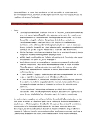 de cette différence se trouve dans son résultat. Les SIG, susceptibles de moins impacter la
    concurrence économique, pourraient bénéficier plus facilement des aides d’Etat, soumises à des
    conditions très strictes d’attribution.


III) Ecologique – Energie – Agriculture - Pêche


-   Japon :
         Les multiples incidents dans la centrale nucléaire de Fukushima, suite au tremblement de
            terre et du tsunami qui ont frappé les côtes japonaises, et la crainte des européens, ont
            invité les membres de l’Union à réfléchir sur leurs propres infrastructures (147 au total).
            Chaque Etat envisage la réalisation d’enquêtes et de tests de ses centrales. Le
            Commissaire européen à l’Energie a annoncé des propositions prochaines de la
            Commission sur les critères qui devront être pris en compte. Ces « tests de résistance »
            devront évaluer les risques liés aux catastrophes naturelles mais également aux incidents
            techniques tels que des coupures d’électricité ou encore des actes de terrorisme.
         Günther Oettinger, Commissaire en charge de l’Energie : « le nucléaire fera partie du mix
            énergétique des Etats membres pendant longtemps encore »
         Michèle Rivasi, eurodéputé Europe Ecologie : « la position de la Commission, c’est plutôt :
            le nucléaire est une option et il faut la développer »
         Angela Merkel souhaite la mise en place de mesures communes de sécurité dans les
            centrales européennes. « Nous avons standardisé toutes sortes de choses au sein de
            l’Union Européenne – de la grosseurs des pommes à la forme des bananes – et on
            pourrait donc parler de mesures communes de sécurité pour toutes les centrales
            nucléaires en Europe »
         La France, comme l’Espagne, a annoncé que les centrales qui ne passeraient pas les tests,
            ou qui ne répondraient pas aux critères (à définir) seraient fermées.
         Le Centre de surveillance et d’information européen (MIC) a été appelé par le Japon afin
            de coordonner les multiples propositions d’aides matériels, humaines et techniques
            d’une vingtaine de pays membres et éviter ainsi la surcharge des administrations
            japonaises.
         L’Union Européenne a recommandé aux Etats de procéder à des contrôles de
            radioactivités sur les aliments en provenance du Japon. Toutes mesures supérieures à la
            norme devront faire l’objet d’une information auprès des instances européennes.

-   Les parlementaires européens ont voté une résolution demandant à la Commission de « ne plus
    faire passer les intérêts de l'agriculture après ceux de l'industrie et du secteur des services ».Ils
    ajoutent que : « l'Union européenne devrait veiller à la présence, dans les accords commerciaux
    internationaux, d'un équilibre entre libéralisation des marchés et protection des secteurs
    économiques, des droits des travailleurs et des droits des consommateurs». Depuis le traité de
    Lisbonne, le Parlement Européen a un droit de regard sur la politique commerciale menée par la
    Commission et doit donner son accord pour la ratification d’un nouvel accord commercial.
 